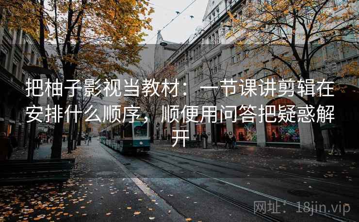 把柚子影视当教材：一节课讲剪辑在安排什么顺序，顺便用问答把疑惑解开