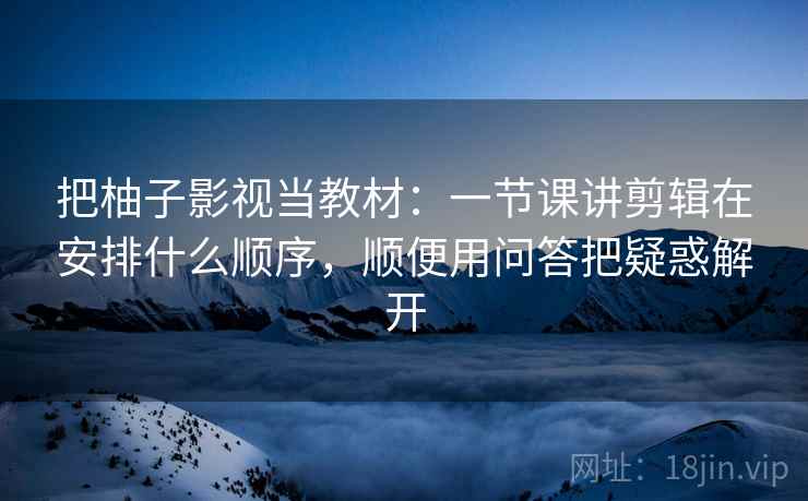 把柚子影视当教材：一节课讲剪辑在安排什么顺序，顺便用问答把疑惑解开