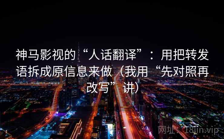 神马影视的“人话翻译”：用把转发语拆成原信息来做（我用“先对照再改写”讲）