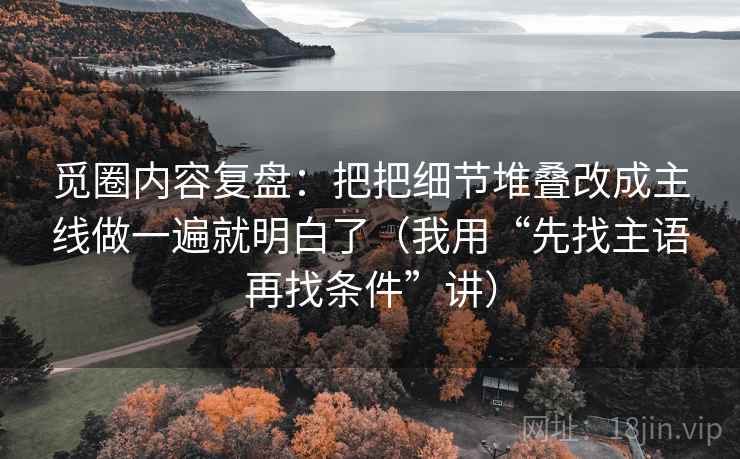 觅圈内容复盘：把把细节堆叠改成主线做一遍就明白了（我用“先找主语再找条件”讲）