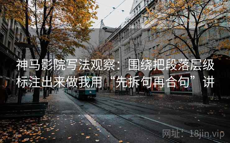 神马影院写法观察：围绕把段落层级标注出来做我用“先拆句再合句”讲